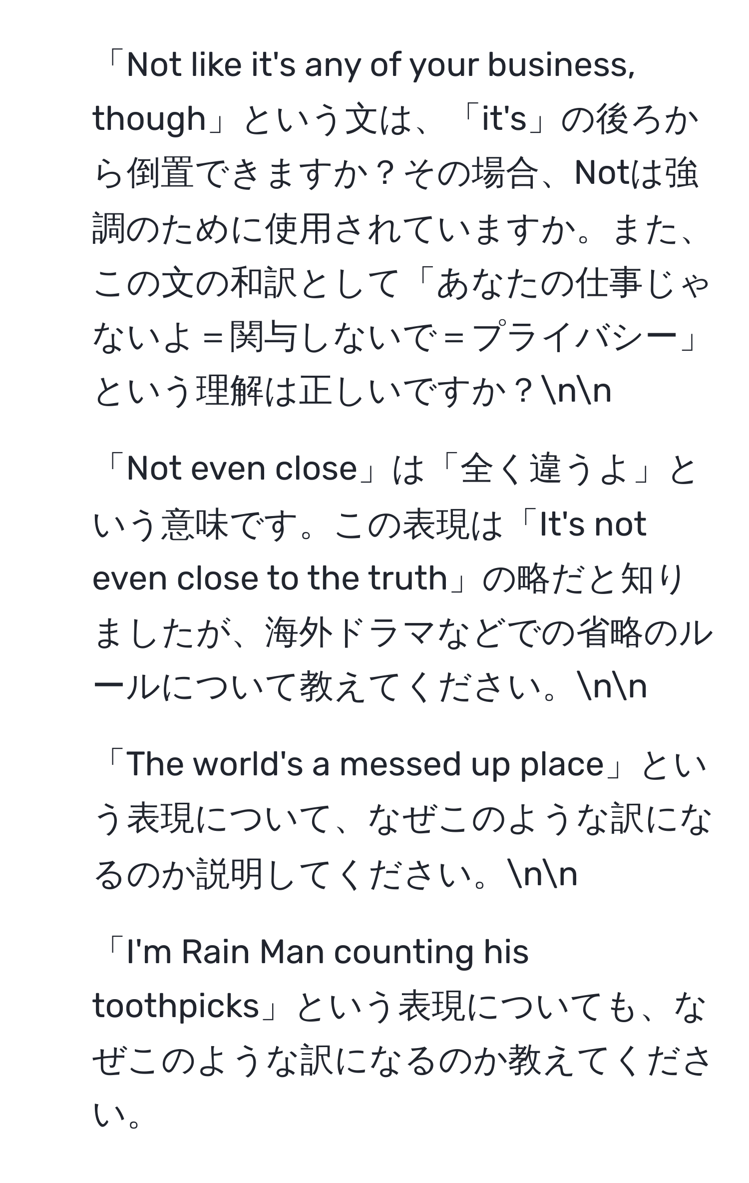 「Not like it's any of your business, though」という文は、「it's」の後ろから倒置できますか？その場合、Notは強調のために使用されていますか。また、この文の和訳として「あなたの仕事じゃないよ＝関与しないで＝プライバシー」という理解は正しいですか？nn
2. 「Not even close」は「全く違うよ」という意味です。この表現は「It's not even close to the truth」の略だと知りましたが、海外ドラマなどでの省略のルールについて教えてください。nn
3. 「The world's a messed up place」という表現について、なぜこのような訳になるのか説明してください。nn
4. 「I'm Rain Man counting his toothpicks」という表現についても、なぜこのような訳になるのか教えてください。