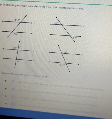 In each diagram, line k is parallel to line /, and line : intersects lines k and /
 
Based on the diagram which statement is true?
A The value of v is 196, because the angles shown in each diagram are complementary
B . The value of i is 80, beceuse the angles shown in eath ciagram are congruent
C The veite A(0,18,16) besause the engles shown in each disgran are goisg pen
D    The Voce stis 50, pecause the angles shoon n a sce diagrain are supplementary