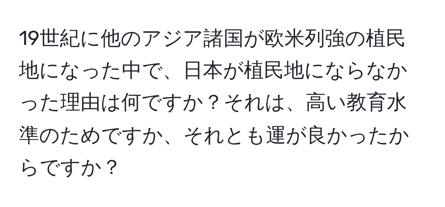 19世紀に他のアジア諸国が欧米列強の植民地になった中で、日本が植民地にならなかった理由は何ですか？それは、高い教育水準のためですか、それとも運が良かったからですか？