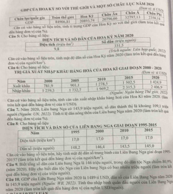 và một số chÂu Lục năm 2020
Căn cử vào bảng số liện trên, tính tỉ trọng 
đến hàng đơn vị của %),
2)
Căn cứ vào bảng số liệu trên, tính mật độ dân số của Hoa Kỳ năm 2020 (làm tròn kết quả đến hàng
đơn vị của người km^2).
Câu 6: Cho bảng số liệu:
khảu Hàng hOả của hOa kÌ giai đOạn 2000 - 2020
Căn cử vào bảng số liệu trên, tính căn cân xuất nhập khẩu hàng hoá của Hoa Kì năm 2020. (làm
tròn kết quả đến hàng đơn vị của ti USD).
Cầu 7, Năm 2020, Liên bang Nga có 145,9 triệu người, số dân thành thị là khoảng 109,1 triệu
người (Nguồn: UN, 2022). Tĩnh tỉ lệ dân nông thôn của Liên bang Nga năm 2020 (làm tròn kết quả
đến hàng đơn vị của %).
Câu 8: Cho bảng số liệu
bang ngA giAI ĐOạn 1995-2015
Căn cử vào bảng số liệu trên, hãy tính mật độ dân số trung bình c
2015? (làm tròn kết quả đến hàng đơn vị của người/ /km^2).
Câu 9. Biết tổng số dân của Liên bang Nga là 146 triệu người, trong đó dân tộc Nga chiếm 80,9%
(năm 2020). Hãy cho biết dân tộc Nga của Liên bang Nga có bao nhiêu triệu người (làm tròn kết
quả đến hàng đơn vị của triệu người).
Câu 10. GDP của Liên Bang Nga năm 2020 là 1489 tỉ USD, dân số của Liên Bang Nga năm 2020
là 145,9 triệu người (Nguồn: WB, 2022). Tính thu nhập bình quân đầu người của Liên Bang Nga
năm 2020 (làm tròn kết quả đến hàng đơn vị của nghìn USD/người).