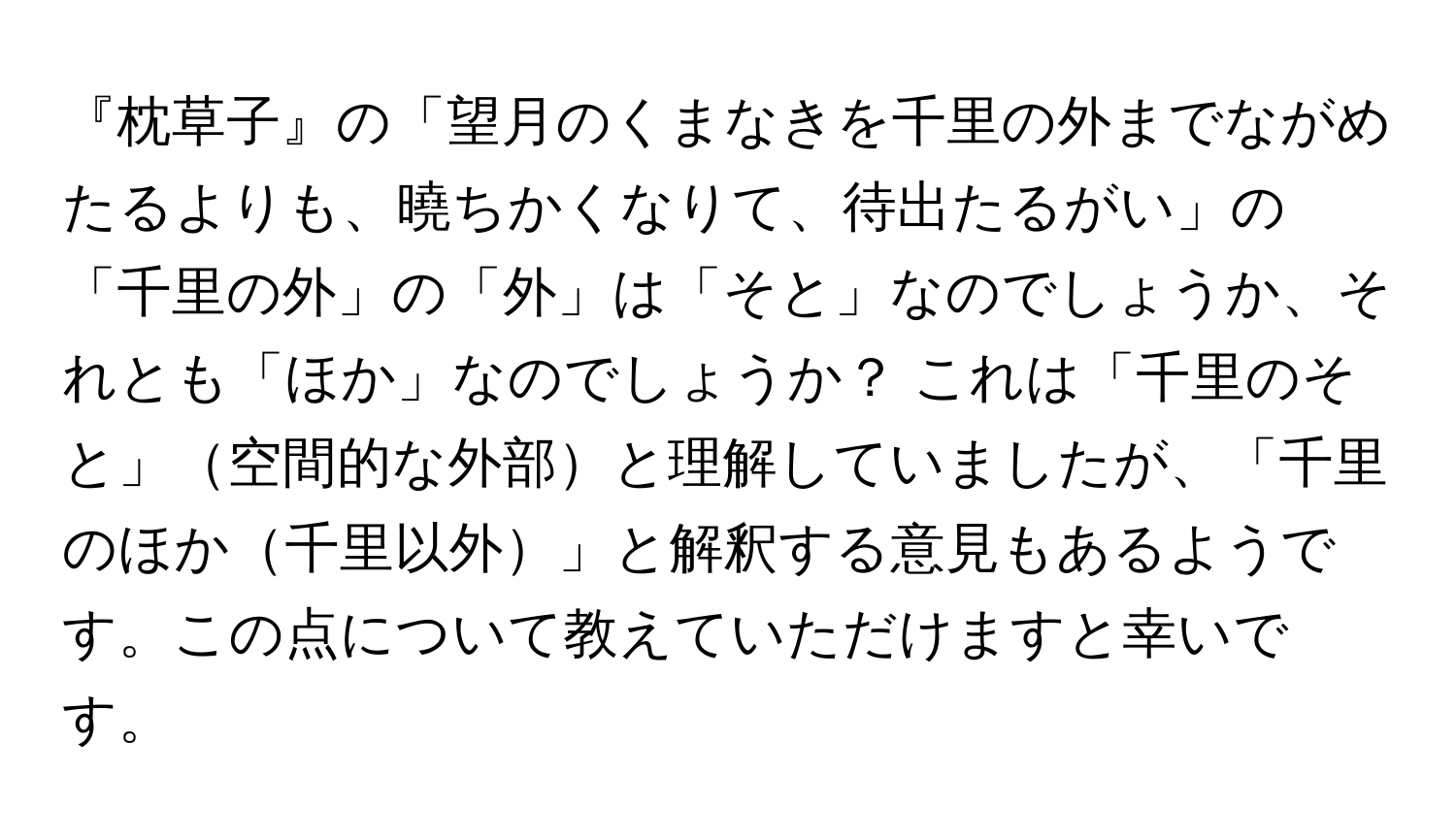 『枕草子』の「望月のくまなきを千里の外までながめたるよりも、曉ちかくなりて、待出たるがい」の「千里の外」の「外」は「そと」なのでしょうか、それとも「ほか」なのでしょうか？ これは「千里のそと」空間的な外部と理解していましたが、「千里のほか千里以外」と解釈する意見もあるようです。この点について教えていただけますと幸いです。