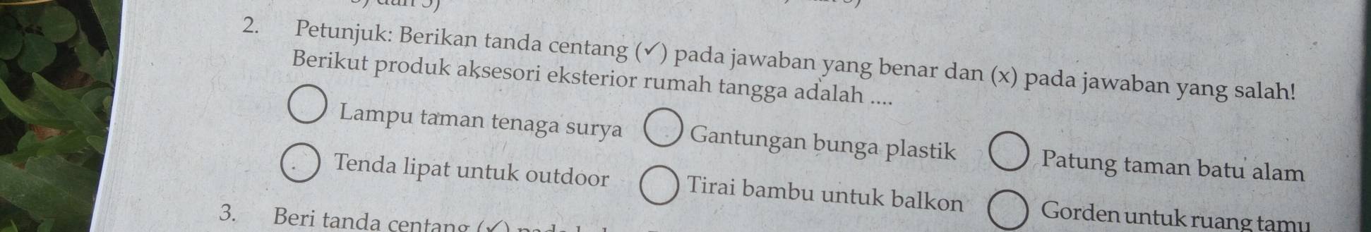 Petunjuk: Berikan tanda centang (✓) pada jawaban yang benar dan (x) pada jawaban yang salah! 
Berikut produk aksesori eksterior rumah tangga adalah .... 
Lampu taman tenaga surya Gantungan bunga plastik 
Patung taman batu alam 
Tenda lipat untuk outdoor Tirai bambu untuk balkon Gorden untuk ruang tamu 
3. Beri tanda centang ()