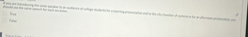 should use the same speech for each occasion .
if you are introducing the same speaker to an audience of college students for a morning presentation and to the city chamber of commerce for an afternoon presentation, you
True
False