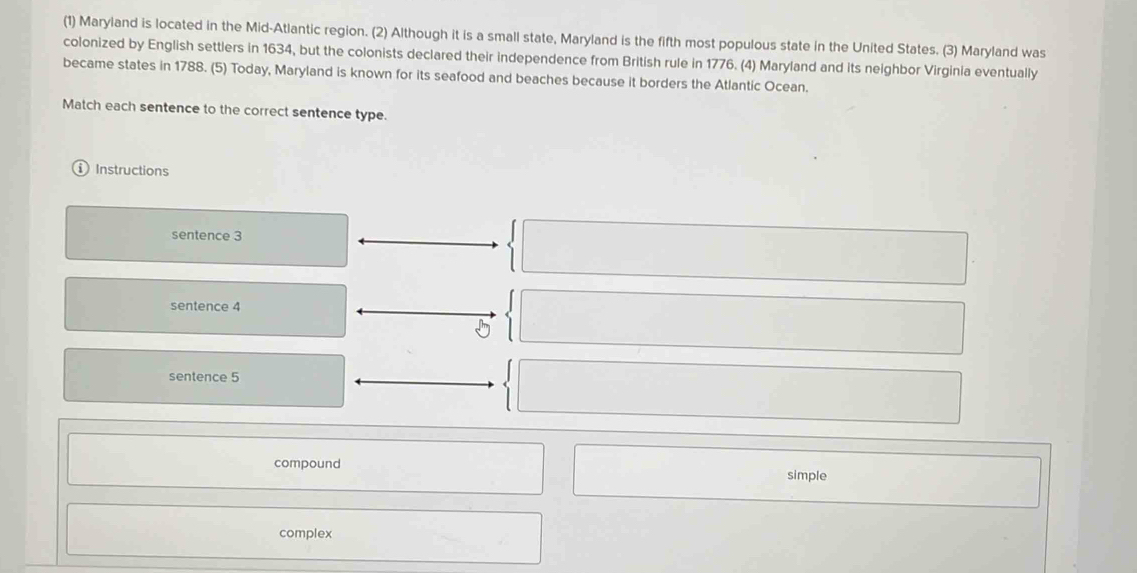 (1) Maryland is located in the Mid-Atlantic region. (2) Although it is a small state, Maryland is the fifth most populous state in the United States. (3) Maryland was
colonized by English settlers in 1634, but the colonists declared their independence from British rule in 1776. (4) Maryland and its neighbor Virginia eventually
became states in 1788. (5) Today, Maryland is known for its seafood and beaches because it borders the Atlantic Ocean.
Match each sentence to the correct sentence type.
Instructions
sentence 3
sentence 4
sentence 5
compound simple
complex
