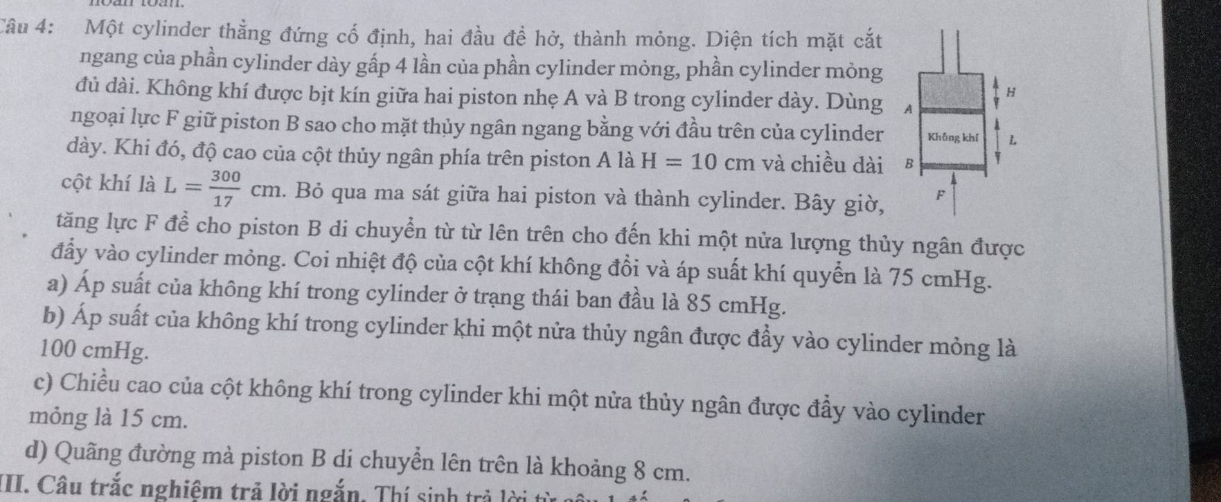 Một cylinder thằng đứng cố định, hai đầu đề hở, thành mỏng. Diện tích mặt cắt 
ngang của phần cylinder dày gấp 4 lần của phần cylinder mỏng, phần cylinder mỏng 
đủ dài. Không khí được bịt kín giữa hai piston nhẹ A và B trong cylinder dày. Dùng 
ngoại lực F giữ piston B sao cho mặt thủy ngân ngang bằng với đầu trên của cylinder 
dày. Khi đó, độ cao của cột thủy ngân phía trên piston A là H=10cm và chiều dài 
cột khí là L= 300/17 cm. Bỏ qua ma sát giữa hai piston và thành cylinder. Bây giờ, 
tăng lực F để cho piston B di chuyển từ từ lên trên cho đến khi một nửa lượng thủy ngân được 
đẩy vào cylinder mỏng. Coi nhiệt độ của cột khí không đồi và áp suất khí quyển là 75 cmHg. 
a) Áp suất của không khí trong cylinder ở trạng thái ban đầu là 85 cmHg. 
b) Áp suất của không khí trong cylinder khi một nửa thủy ngân được đẩy vào cylinder mỏng là
100 cmHg. 
c) Chiều cao của cột không khí trong cylinder khi một nửa thủy ngân được đẩy vào cylinder 
mỏng là 15 cm. 
d) Quãng đường mà piston B di chuyển lên trên là khoảng 8 cm. 
III. Câu trắc nghiêm trả lời ngắn. Thí sinh trả lời