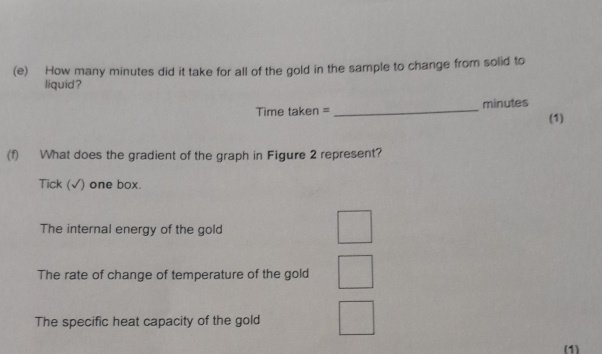 How many minutes did it take for all of the gold in the sample to change from solid to 
liquid ? 
Time taken =_ minutes
(1) 
(f) What does the gradient of the graph in Figure 2 represent? 
Tick (√) one box. 
The internal energy of the gold 
The rate of change of temperature of the gold 
The specific heat capacity of the gold 
(1)