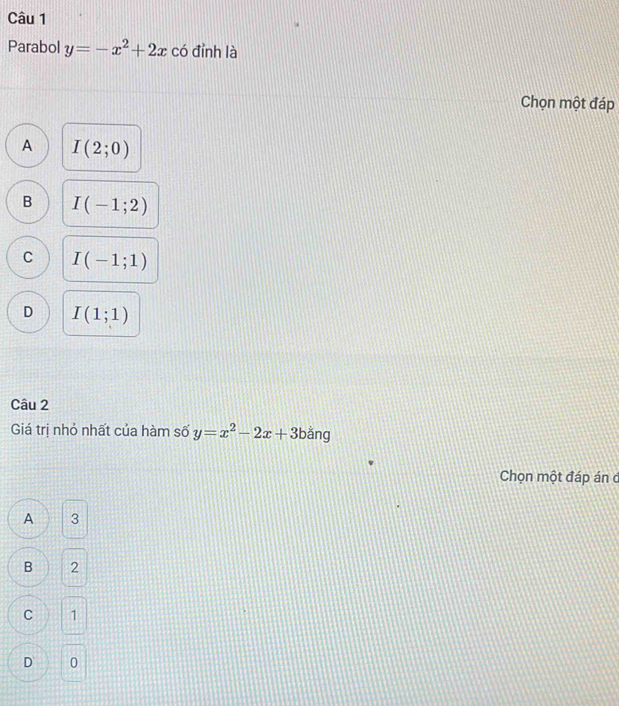 Parabol y=-x^2+2x có đỉnh là
Chọn một đáp
A I(2;0)
B I(-1;2)
C I(-1;1)
D I(1;1)
Câu 2
Giá trị nhỏ nhất của hàm số y=x^2-2x+3 bằng
Chọn một đáp án ở
A 3
B 2
C 1
D 0