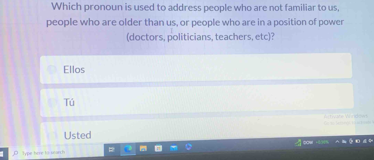 Which pronoun is used to address people who are not familiar to us,
people who are older than us, or people who are in a position of power
(doctors, politicians, teachers, etc)?
Ellos
Tú
Activate Windows
Go to Settings to activate 
Usted
DOW +0.98%
Type here to search