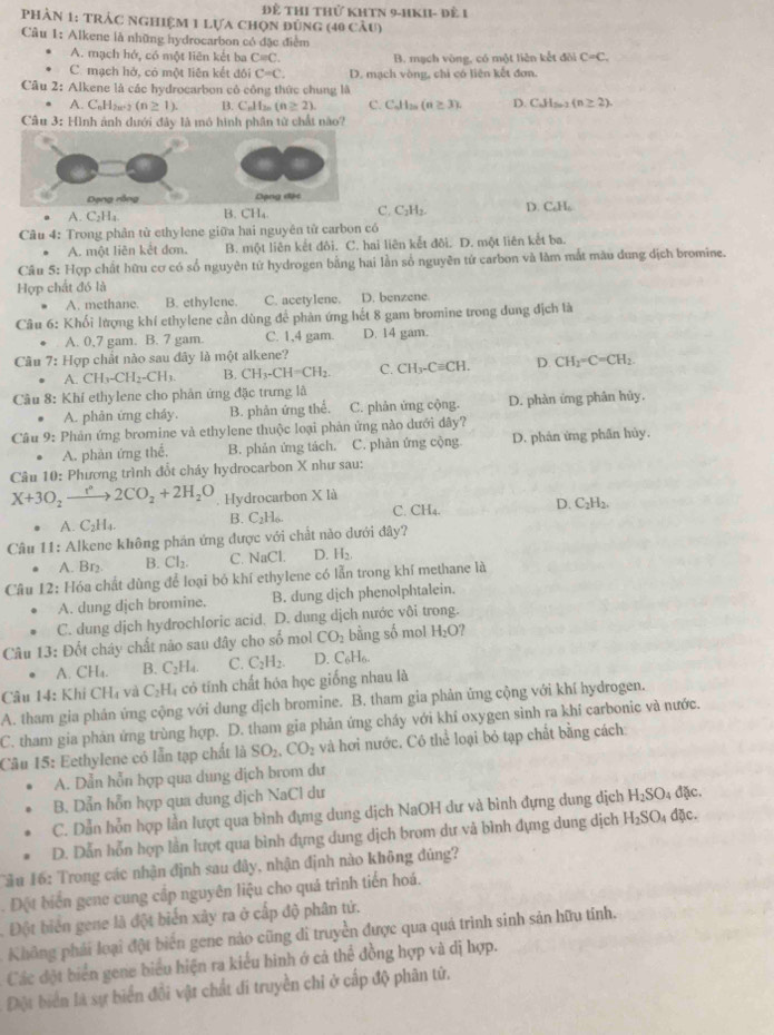 Để thi thử khTN 9-1KII- đề 1
phản 1: trảc nghiệm 1 lựa chọn đùng (40 câu)
Câu 1: Alkene là những hydrocarbon có đặc điểm
A. mạch hở, có một liên kết ba Cequiv C. B. mạch vòng, có một liên kết đôi C=C,
C. mạch hở, có một liên kết đôi C=C. D. mạch vòng, chi có liên kết đơn.
Câu 2: Alkene là các hydrocarbon có công thức chung là
A. C_nH 2u+2 (n≥ 1). B. C.Hs (n≥ 2). C. Cdllas(a≥ 3). D. C_nH_2n-2(n≥ 2).
Câu 3: Hình ảnh dưới đây là mô hình phân tử chất nào?
A. C_2H B. CH₄C. C_2H_2. D. C₆H₆
Câu 4: Trong phân tử ethylene giữa hai nguyên tử carbon có
A. một liên kết đơn. B. một liên kết đôi. C. hai liên kết đôi. D. một liên kết ba.
Câu 5: Hợp chất hữu cơ có số nguyên tử hydrogen bằng hai lần số nguyên tử carbon và làm mắt màu dung dịch bromine.
Hợp chất đó là
A. methane B. ethylene. C. acetylene. D. benzene
Câu 6: Khối lượng khí ethylene cần dùng để phàn ứng hết 8 gam bromine trong dung địch là
A. 0,7 gam. B. 7 gam. C. 1,4 gam D. 14 gam.
Câu 7: Hợp chất nào sau đây là một alkene?
A. CH_3-CH_2-CH_3 B. CH_3-CH=CH_2. C. CH_3-Cequiv CH. D. CH_2=C=CH_2.
Cầu 8: Khí ethylene cho phản ứng đặc trưng là
A. phản ứng cháy. B. phân ứng thể. C. phản ứng cộng. D. phàn ứng phân hủy.
Câu 9: Phản ứng bromine và ethylene thuộc loại phản ứng nào dưới đây?
A. phàn ứng thế. B. phản ứng tách. C. phàn ứng cộng D. phản ứng phần hủy.
Câu 10: Phương trình đổt chảy hydrocarbon X như sau:
X+3O_2xrightarrow r^(n+)2CO_2+2H_2O. Hydrocarbon X là
A. C_2H_4. B. C_2H_6 C. CH_4. D. C_2H
Câu 11: Alkene không phán ứng được với chất nào dưới đây?
A. Br₂ B. Cl_2. C. NaCl. D. H_2
Câu 12: Hóa chất dùng để loại bỏ khí ethylene có lẫn trong khí methane là
A. dung dịch bromine. B. dung dịch phenolphtalein.
C. dung dịch hydrochloric acid. D. dung dịch nước vôi trong.
Câu 13: Đốt cháy chất nào sau đây cho số mol CO_2 bằng số mol H_2O
A. CH_4. B. C_2H_4. C. C_2H_2. D. C_6H_6.
Câu 14: Khi CHạ và C_2H_4 có tính chất hóa học giống nhau là
A. tham gia phản ứng cộng với dung dịch bromine. B. tham gia phản ứng cộng với khí hydrogen.
C. tham gia phản ứng trùng hợp. D. tham gia phản ứng cháy với khí oxygen sinh ra khi carbonic và nước.
Câu 15: Eethylene có lẫn tạp chất là SO_2.CO_2 và hơi nước. Cô thể loại bỏ tạp chất bằng cách:
A. Dẫn hỗn hợp qua dung dịch brom dư
B. Dẫn hỗn hợp qua dung dịch NaCl dư
C. Dẫn hỗn hợp lần lượt qua bình đựng dung dịch NaOH dư và bình đựng dung dịch H_2SO_4 đặc.
D. Dẫn hỗn hợp lằn lượt qua bình dựng dung dịch brom dư và bình đựng dung dịch H_2SO_4 dặc.
Tâu 16: Trong các nhận định sau đây, nhận định nào không đủng?
. Đột biển gene cung cấp nguyên liệu cho quá trình tiến hoá.
Đột biển gene là đột biển xây ra ở cấp độ phân tứ.
Không phải loại đột biển gene nào cũng di truyền được qua quá trình sinh sản hữu tinh.
Các đột biển gene biểu hiện ra kiểu hình ớ cả thể đồng hợp và dị hợp.
Đột biển là sự biển đổi vật chất đi truyền chi ở cấp độ phân tử.