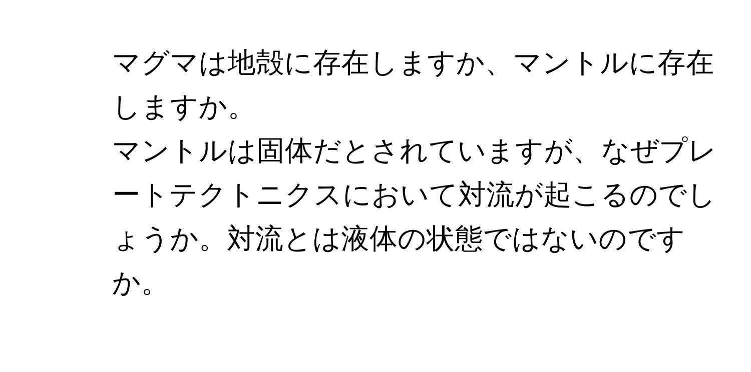 マグマは地殻に存在しますか、マントルに存在しますか。  
2. マントルは固体だとされていますが、なぜプレートテクトニクスにおいて対流が起こるのでしょうか。対流とは液体の状態ではないのですか。