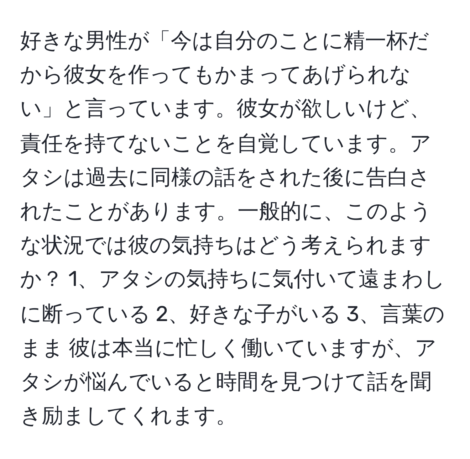 好きな男性が「今は自分のことに精一杯だから彼女を作ってもかまってあげられない」と言っています。彼女が欲しいけど、責任を持てないことを自覚しています。アタシは過去に同様の話をされた後に告白されたことがあります。一般的に、このような状況では彼の気持ちはどう考えられますか？ 1、アタシの気持ちに気付いて遠まわしに断っている 2、好きな子がいる 3、言葉のまま 彼は本当に忙しく働いていますが、アタシが悩んでいると時間を見つけて話を聞き励ましてくれます。