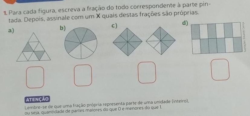 Para cada figura, escreva a fração do todo correspondente à parte pin- 
tada. Depois, assinale com um X quais destas frações são próprias. 
a) 
b 
ATENÇÃO 
Lembre-se de que uma fração própria representa parte de uma unidade (inteiro), 
ou seja, quantidade de partes maiores do que 0 e menores do que 1.