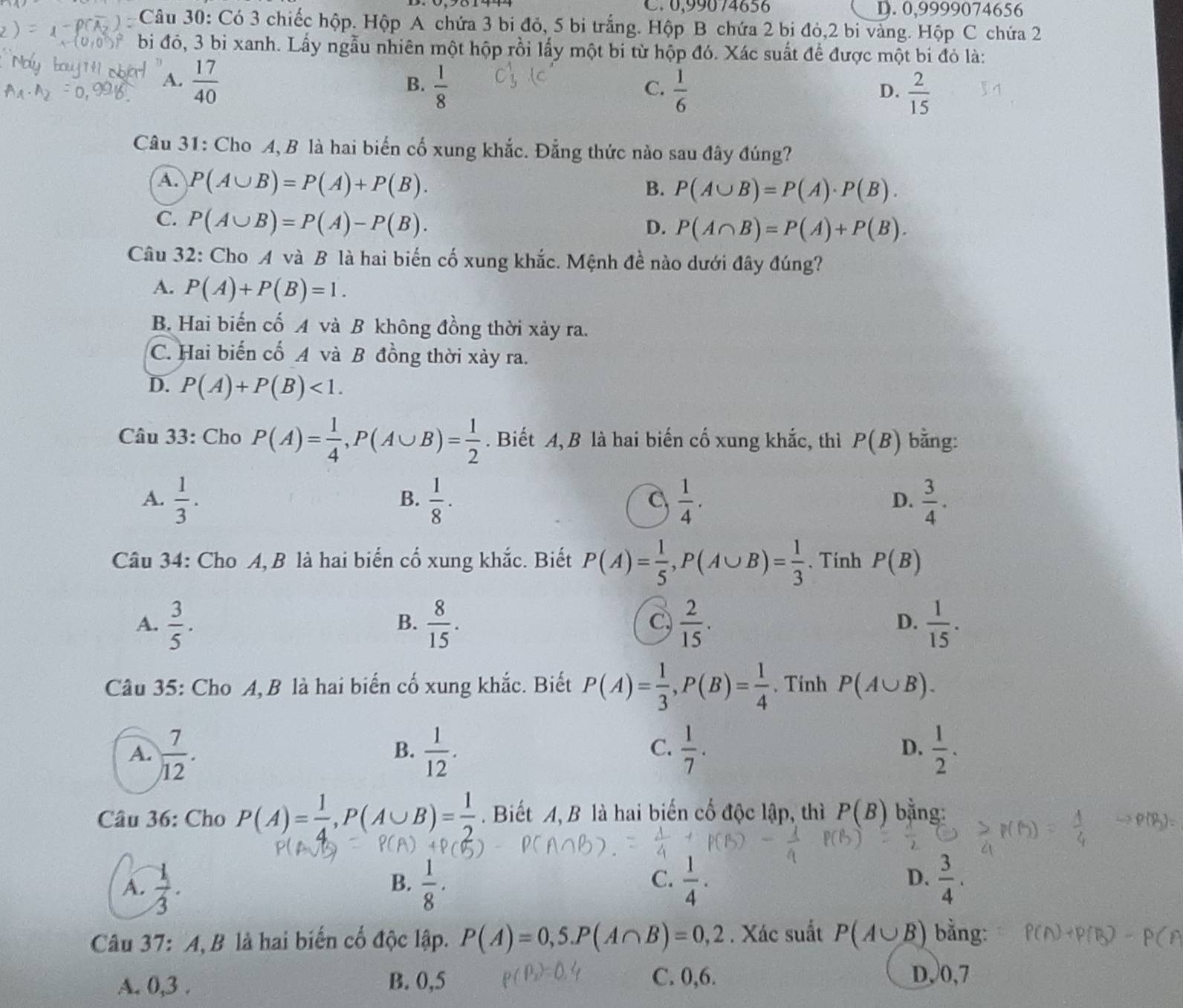 C. 0,99074656 D. 0,9999074656
Câu 30: Có 3 chiếc hộp. Hộp A chứa 3 bi đỏ, 5 bi trắng. Hộp B chứa 2 bi đỏ,2 bi vàng. Hộp C chứa 2
bi đó, 3 bỉ xanh. Lấy ngẫu nhiên một hộp rồi lấy một bi từ hộp đó. Xác suất để được một bi đỏ là:
A.  17/40   1/8 
B.
C.  1/6   2/15 
D.
Câu 31: Cho A, B là hai biển cố xung khắc. Đẳng thức nào sau đây đúng?
A. P(A∪ B)=P(A)+P(B).
B. P(A∪ B)=P(A)· P(B).
C. P(A∪ B)=P(A)-P(B).
D. P(A∩ B)=P(A)+P(B).
Câu 32: Cho A và B là hai biến cố xung khắc. Mệnh đề nào dưới đây đúng?
A. P(A)+P(B)=1.
B. Hai biến cố A và B không đồng thời xảy ra.
C. Hai biến cổ A và B đồng thời xảy ra.
D. P(A)+P(B)<1.
Câu 33: Cho P(A)= 1/4 ,P(A∪ B)= 1/2 . Biết A, B là hai biến cố xung khắc, thì P(B) bằng:
A.  1/3 .  1/8 ·  1/4 .  3/4 .
B.
C
D.
Câu 34: Cho A, B là hai biến cổ xung khắc. Biết P(A)= 1/5 ,P(A∪ B)= 1/3 . Tính P(B)
A.  3/5 .  8/15 .  2/15 .  1/15 .
B.
C,
D.
Câu 35: Cho A, B là hai biến cố xung khắc. Biết P(A)= 1/3 ,P(B)= 1/4 . Tính P(A∪ B).
D.
A.  7/12 .  1/12 .  1/7 .  1/2 .
B.
C.
Câu 36: Cho P(A)= 1/4 ,P(A∪ B)= 1/2 . Biết A, B là hai biến cố độc lập, thì P(B) bằng:
C.
D.
A.  1/3 .  1/8 ·  1/4 ·  3/4 .
B.
Câu 37: A, B là hai biến cố độc lập. P(A)=0,5.P(A∩ B)=0,2. Xác suất P(A∪ B) bằng:
A. 0,3 . B. 0,5 C. 0,6.
D,0,7