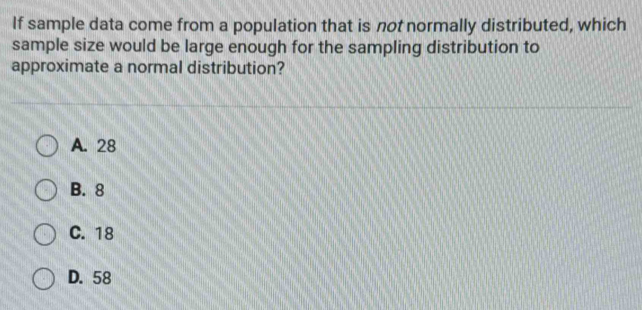 If sample data come from a population that is not normally distributed, which
sample size would be large enough for the sampling distribution to
approximate a normal distribution?
A. 28
B. 8
C. 18
D. 58