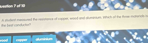 luestion 7 of 10
A student measured the resistance of copper, wood and aluminium. Which of the three materials is
the best conductor?
vood copper aluminium