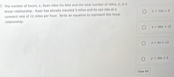 The number of hours, x, Iyan rides his bike and the tofal number of miles, y, is a
Snear relationship. Ryan has already traveled 5 miles and he can ride at a y=12x+3
constant rate of 12 mifes per hour Write an equation to represent this linear
rellationship.
y=60x+12
v=5x+12
y=30x+8
Chaa đưt