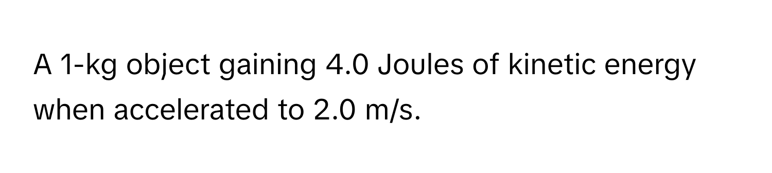 A 1-kg object gaining 4.0 Joules of kinetic energy when accelerated to 2.0 m/s.