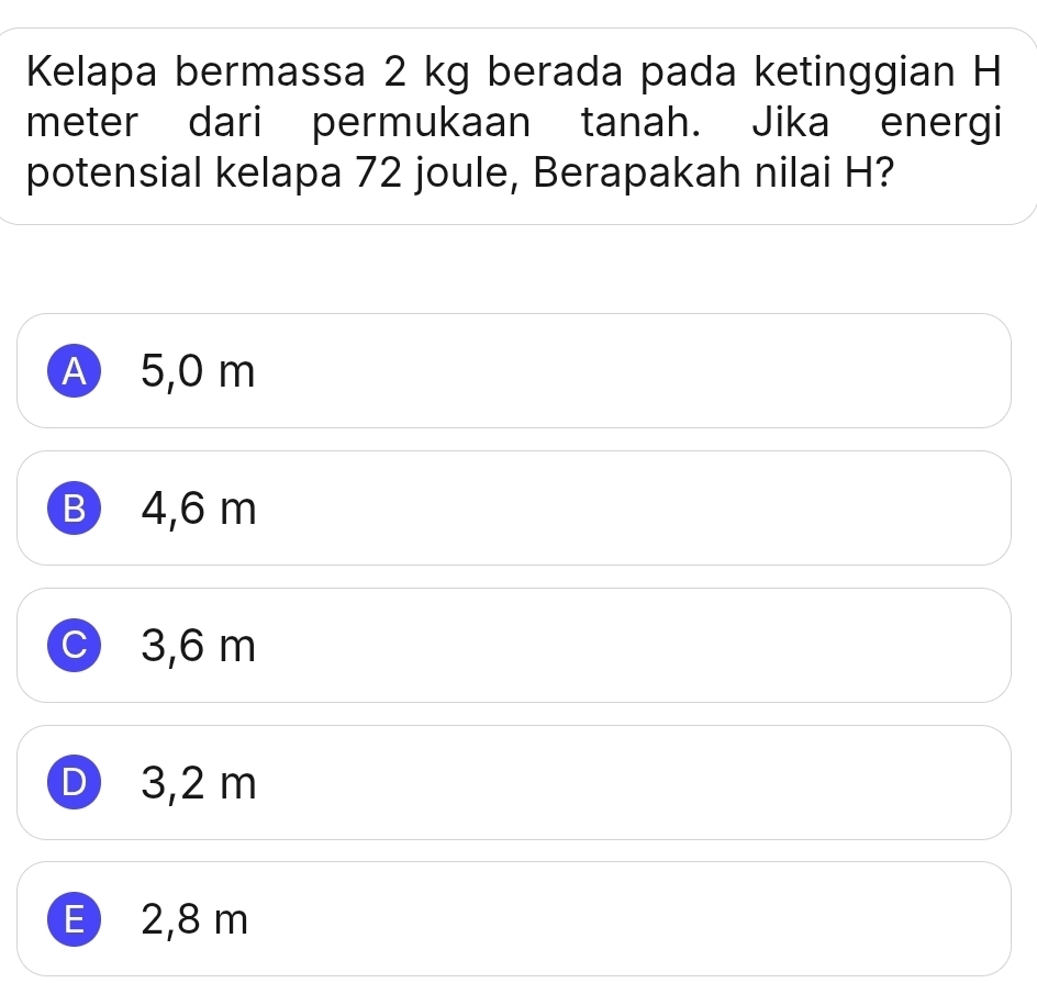 Kelapa bermassa 2 kg berada pada ketinggian H
meter dari permukaan tanah. Jika energi
potensial kelapa 72 joule, Berapakah nilai H?
A 5,0 m
B 4,6 m
C 3,6 m
D 3,2 m
E 2,8 m