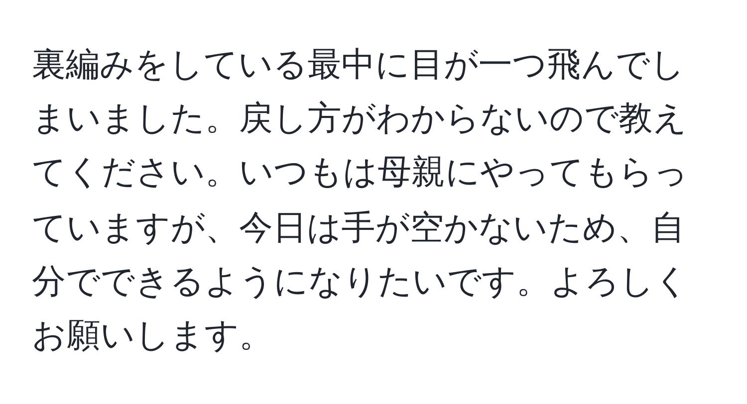 裏編みをしている最中に目が一つ飛んでしまいました。戻し方がわからないので教えてください。いつもは母親にやってもらっていますが、今日は手が空かないため、自分でできるようになりたいです。よろしくお願いします。