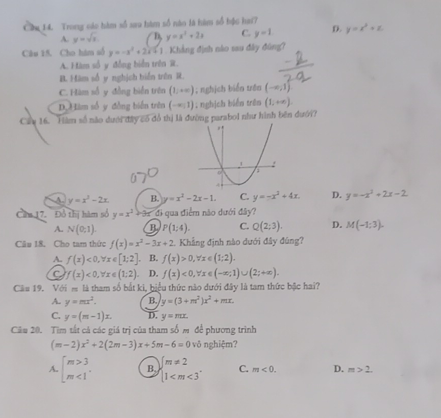 Trong các hàm số sa9 hàm số nào là hàm số bậc hai?
D.
A. y=sqrt(x) B y=x^3+2x C. y=1 y=x^2+z
Câu 15, Cho hàm số y=-x^2+2x+1 Khẳng định nào sau đây đùng?
A. Hàm số y đồng biển trên R.
B. Hàm số y nghịch biến trên R.
C. Hàm số y đồng biển trên (1;+∈fty ); nghịch biển trên (-∈fty ,1).
D. àm số y đồng biển trên (-∈fty ,1); nghịch biển trên (1;+∈fty ).
C 16. Hàm số nào dưới đây có đồ thị là đường parabol như hình bên đưới?
A y=x^3-2x. B. y=x^2-2x-1. C. y=-x^2+4x. D. y=-x^2+2x-2
Cin 17. Đồ thị hàm số y=x^2+3x di qua điểm não dưới đây?
A. N(0;1). B P(1;4). C. Q(2;3). D. M(-1;3).
Câu 18. Cho tam thức f(x)=x^2-3x+2 Khẳng định nào dưới đây đúng?
A. f(x)<0,forall x∈ [1;2]. B. f(x)>0,forall x∈ (1;2).
C f(x)<0,forall x∈ (1;2). D. f(x)<0,forall x∈ (-∈fty ;1)∪ (2;+∈fty ).
Câu 19. Với s là tham số bắt kì, biểu thức nào dưới đây là tam thức bậc hai?
A. y=mx^2. B. y=(3+m^2)x^2+mx.
C. y=(m-1)x. D. y=mx.
Câu 20. Tìm tất cả các giá trị của tham số m đề phương trình
(m-2)x^2+2(2m-3)x+5m-6=0 vô nghiệm?
A. beginarrayl m>3 m<1endarray. . B. beginarrayl m!= 2 1 C. m<0. D. m>2.