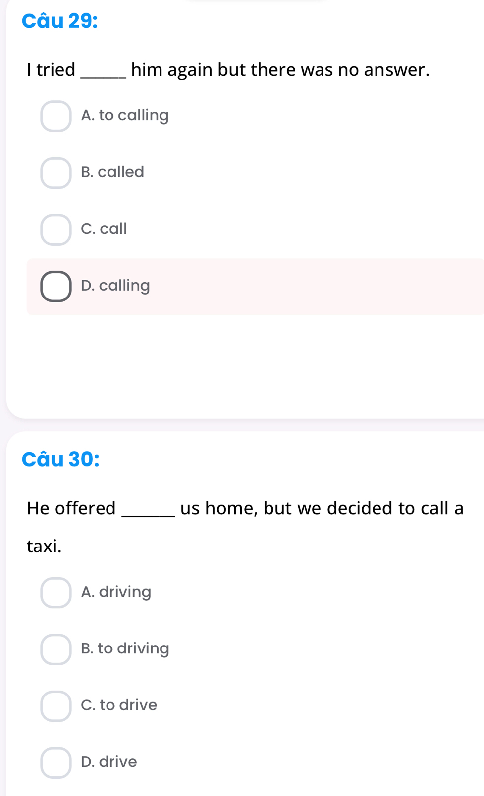 tried_ him again but there was no answer.
A. to calling
B. called
C. call
D. calling
Câu 30:
He offered_ us home, but we decided to call a
taxi.
A. driving
B. to driving
C. to drive
D. drive