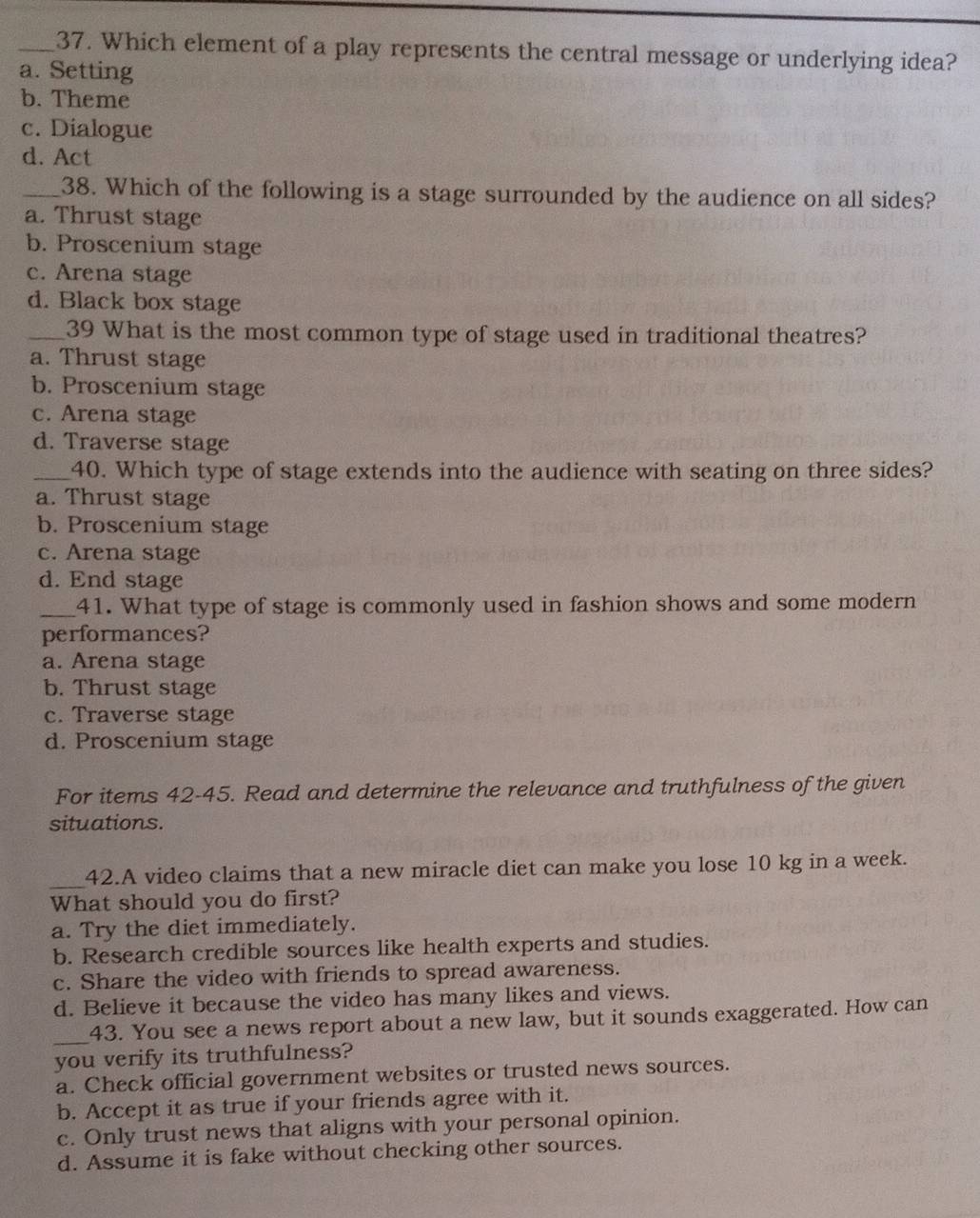 Which element of a play represents the central message or underlying idea?
a. Setting
b. Theme
c. Dialogue
d. Act
_38. Which of the following is a stage surrounded by the audience on all sides?
a. Thrust stage
b. Proscenium stage
c. Arena stage
d. Black box stage
_39 What is the most common type of stage used in traditional theatres?
a. Thrust stage
b. Proscenium stage
c. Arena stage
d. Traverse stage
_40. Which type of stage extends into the audience with seating on three sides?
a. Thrust stage
b. Proscenium stage
c. Arena stage
d. End stage
_41. What type of stage is commonly used in fashion shows and some modern
performances?
a. Arena stage
b. Thrust stage
c. Traverse stage
d. Proscenium stage
For items 42-45. Read and determine the relevance and truthfulness of the given
situations.
_
42.A video claims that a new miracle diet can make you lose 10 kg in a week.
What should you do first?
a. Try the diet immediately.
b. Research credible sources like health experts and studies.
c. Share the video with friends to spread awareness.
d. Believe it because the video has many likes and views.
_
43. You see a news report about a new law, but it sounds exaggerated. How can
you verify its truthfulness?
a. Check official government websites or trusted news sources.
b. Accept it as true if your friends agree with it.
c. Only trust news that aligns with your personal opinion.
d. Assume it is fake without checking other sources.