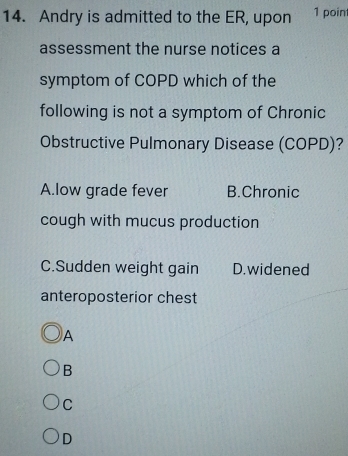 Andry is admitted to the ER, upon 1 point
assessment the nurse notices a
symptom of COPD which of the
following is not a symptom of Chronic
Obstructive Pulmonary Disease (COPD)?
A.low grade fever B.Chronic
cough with mucus production
C.Sudden weight gain D.widened
anteroposterior chest
A
B
C
D