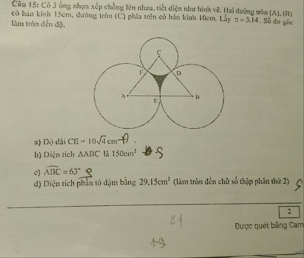 Có 3 ổng nhựa xếp chồng lên nhau, tiết diện như hình vẽ. Hai đường tròn (A). (B) 
có bản kinh 15cm, đường tròn (C) phía trên có bản kinh 10cm. Lấy π =3.14. Số đo gúc 
làm tròn đền độ. 
a) Độ dải CE=10sqrt(4)cm - 
b) Diện tích △ ABC là 150cm^2
c overline ABC=63°
d) Diện tích phần tỏ đậm bằng 29.15cm^2 (làm tròn đến chữ số thập phân thứ 2) 
2 
Được quét bằng Cam