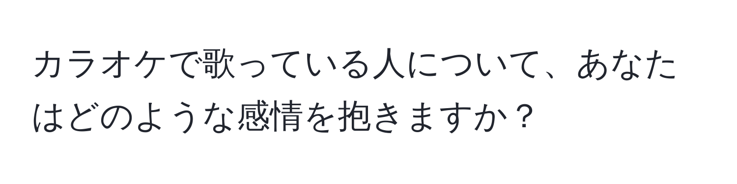 カラオケで歌っている人について、あなたはどのような感情を抱きますか？