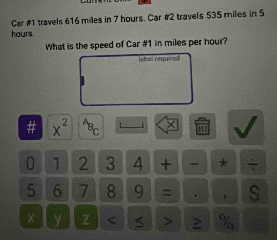 Car #1 travels 616 miles in 7 hours. Car #2 travels 535 miles in 5
hours. 
What is the speed of Car # 1 in miles per hour? 
label required 
# x^(2^AB_C) '
X
0 1 2 3 4 + * ÷
5 6 7 8 9 = 
s
y 7 < > > %