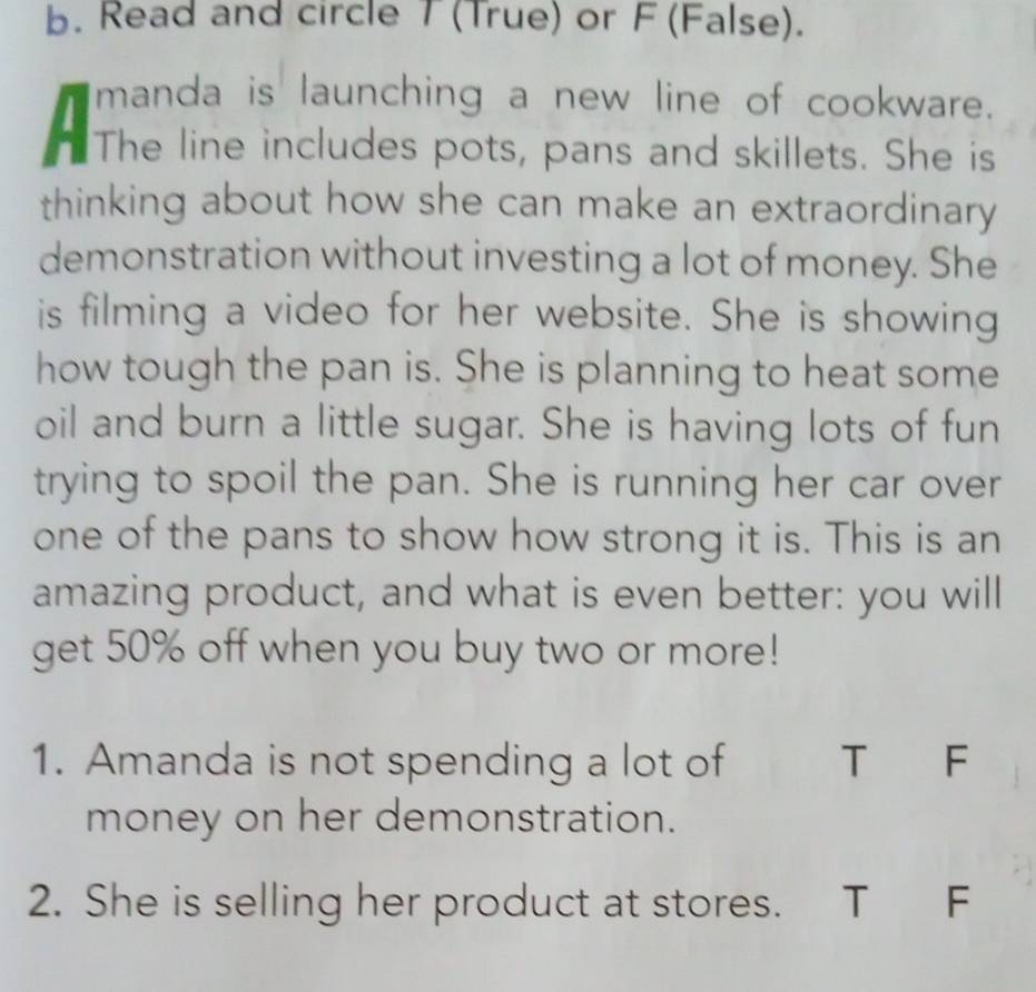 Read and circle 7 (True) or F (False). 
manda is launching a new line of cookware. 
" The line includes pots, pans and skillets. She is 
thinking about how she can make an extraordinary 
demonstration without investing a lot of money. She 
is filming a video for her website. She is showing 
how tough the pan is. She is planning to heat some 
oil and burn a little sugar. She is having lots of fun 
trying to spoil the pan. She is running her car over 
one of the pans to show how strong it is. This is an 
amazing product, and what is even better: you will 
get 50% off when you buy two or more! 
1. Amanda is not spending a lot of T F 
money on her demonstration. 
2. She is selling her product at stores. T F