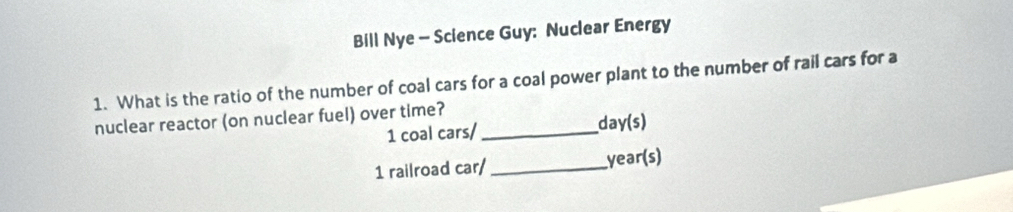 Bill Nye - Science Guy: Nuclear Energy 
1. What is the ratio of the number of coal cars for a coal power plant to the number of rail cars for a 
nuclear reactor (on nuclear fuel) over time?_ 
1 coal cars/ day(s) 
1 railroad car/ _year(s)