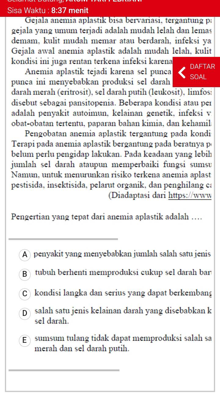 Sisa Waktu : 8:37 menit
Gejala anemia aplastik bisa bervariasi, tergantung pa
gejala yang umum terjadi adalah mudah lelah dan lemas
demam, kulit mudah memar atau berdarah, infeksi ya
Gejala awal anemia aplastik adalah mudah lelah, kulit
kondisi ini juga rentan terkena infeksi karena DAFTAR
Anemia aplastik tejadi karena sel punca
punca ini menyebabkan produksi sel darah SOAL
darah merah (eritrosit), sel darah putih (leukosit), limfosi
disebut sebagai pansitopenia. Beberapa kondisi atau per
adalah penyakit autoimun, kelainan genetik, infeksi v
obat-obatan tertentu, paparan bahan kimia, dan kehamil;
Pengobatan anemia aplastik tergantung pada kondi
Terapi pada anemia aplastik bergantung pada beratnya p
belum perlu pengidap lakukan. Pada keadaan yang lebih
jumlah sel darah ataupun memperbaiki fungsi sumsu
Namun, untuk menurunkan risiko terkena anemia aplast
pestisida, insektisida, pelarut organik, dan penghilang ca
(Diadaptasi dari https://www
Pengertian yang tepat dari anemia aplastik adalah …
_
A   penyakit yang menyebabkan jumlah salah satu jenis
B tubuh berhenti memproduksi cukup sel darah bar
C) kondisi langka dan serius yang dapat berkembang
D salah satu jenis kelainan darah yang disebabkan k
sel darah.
E)  sumsum tulang tidak dapat memproduksi salah sa
merah dan sel darah putih.
_