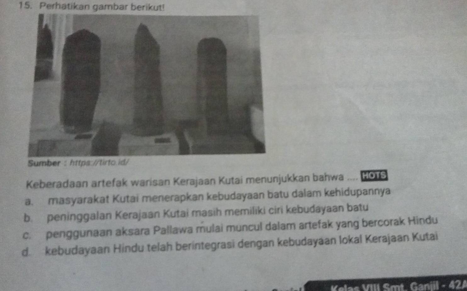 Perhatikan gambar berikut!
Keberadaan artefak warisan Kerajaan Kutai menunjukkan bahwa .... Ho1S
a. masyarakat Kutai menerapkan kebudayaan batu dalam kehidupannya
b. peninggalan Kerajaan Kutai masih memiliki ciri kebudayaan batu
c. penggunaan aksara Pallawa mulai muncul dalam artefak yang bercorak Hindu
d kebudayaan Hindu telah berintegrasi dengan kebudayaan lokal Kerajaan Kutai
Kelas VIII Smt. Ganiil - 42A