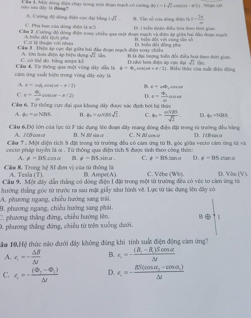 Một dòng điện chạy trong một đoạn mạch có cường độ i=Isqrt(2)cos (omega t-π /2)
nào sau dây là đúng? . Nhận xét
A. Cường độ dòng điện cực đại bằng isqrt(2). B. Tần số của dòng điện là f= 2π /omega  
C. Pha ban của dòng điện là π /2 D. i biến thiên điều hòa theo thời gian
Câu 2 .Cường độ dòng điện xoay chiều qua một đoạn mạch và điện áp giữa hai đầu đoạn mạch
A.biển đổi lệch pha B. biển đổi với cùng tần số
C.tỉ lệ thuận với nhau D. biến đổi đồng pha
Câu 3 . Điện áp cực đại giữa hai đầu đoạn mạch diện xoay chiều
A. lớn hơn điện áp hiệu dụng sqrt(2) lần. B.là đại lượng biến đổi điều hoà theo thời gian.
C. có thể đo bằng ampe kế D.nhỏ hơn điện áp cực đại sqrt(2) lần.
Câu 4. Từ thông qua một vòng dây dẫn là phi =Phi _0cos (omega t+π /2). Biểu thức của suất điện động
cảm ứng xuất hiện trong vòng dây này là
A. e=omega phi _0cos (omega t-π /2) B. e=omega Phi cosω
D.
C. e=frac Phi _0omega cos (omega t-π /2) e=frac Phi _0omega  cos ωl
Câu 6. Từ thông cực đại qua khung dây được xác định bởi hệ thức
A. phi _0=omega NBS. B. phi _0=omega NBSsqrt(2). C. phi _o= omega NBS/sqrt(2) . D. phi _0=NBS.
Câu 6.Độ lớn của lực từ F tác dụng lên đoạn dây mang dòng điện đặt trong từ trường đều bằng
A. IlBcosα B. N BI sinα . C. N BI cosα D. IlBsinα
Câu 7 . Một diện tích S đặt trong từ trường đều có cảm ứng từ B, góc giữa vectơ cảm ứng từ và
cectơ pháp tuyến là α . Từ thông qua diện tích S được tính theo công thức:
A. phi =BS.cos alpha B. phi =BS.sin alpha . C. phi =BS.tan alpha D. phi =BS.ctanα
Câu 8. Trong hệ SI đơn vị của từ thông là
A. Tesla (T). B. Ampe(A). C. Vêbe (Wb). D. Vôn (V).
Câu 9. Một dây dẫn thẳng có dòng điện I đặt trong một từ trường đều có véc tơ cảm ứng từ
hướng thẳng góc từ trước ra sau mặt giấy như hình vẽ. Lực từ tác dụng lên dây có
A. phương ngang, chiều hướng sang trái.
B. phương ngang, chiều hướng sang phải.
C. phương thắng đứng, chiều hướng lên. B
D. phương thắng đứng, chiều từ trên xuống dưới.
1âu 10.Hệ thức nào dưới đây không đúng khi tính suất điện động cảm ứng?
B.
A. e_c=- △ B/△ t  e_c=-frac (B_2-B_1)Scos alpha △ t
C. e_c=-frac (Phi _2-Phi _1)△ t
D. e_c=-frac BS(cos alpha _2-cos alpha _1)△ t