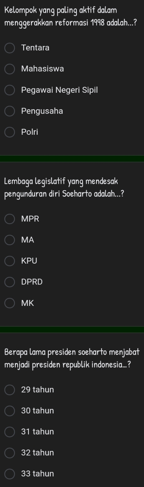 Kelompok yang paling aktif dalam
menggerakkan reformasi 1998 adalah...?
Tentara
Mahasiswa
Pegawai Negeri Sipil
Pengusaha
Polri
Lembaga legislatif yang mendesak
pengunduran diri Soeharto adalah...?
MPR
MA
KPU
DPRD
MK
Berapa lama presiden soeharto menjabat
menjadi presiden republik indonesia...?
29 tahun
30 tahun
31 tahun
32 tahun
33 tahun