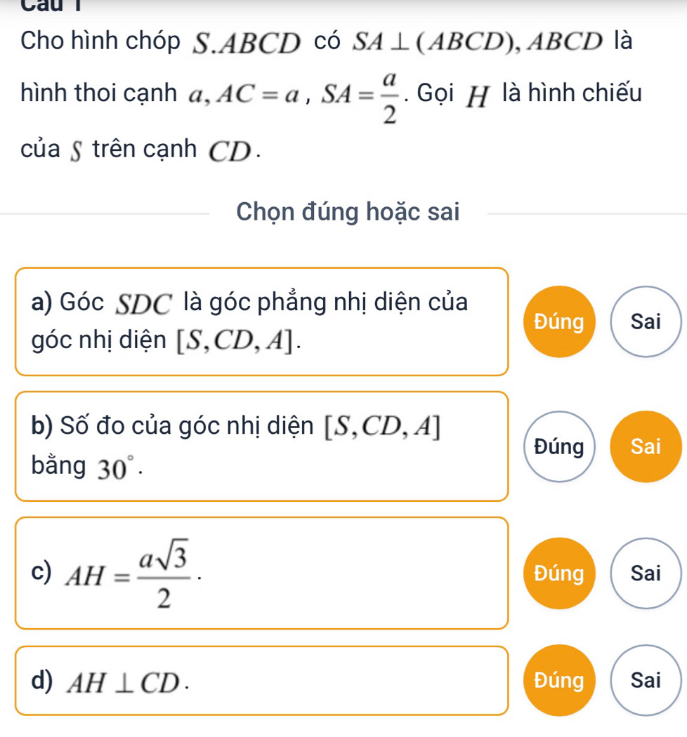 Caul
Cho hình chóp S. ABCD có SA⊥ (A BCD), ABC D là
hình thoi cạnh a, AC=a, SA= a/2 . Gọi H là hình chiếu
của § trên cạnh CD.
Chọn đúng hoặc sai
a) Góc SDC là góc phẳng nhị diện của
Đúng Sai
góc nhị diện [S,CD,A]. 
b) Số đo của góc nhị diện [S,CD,A]
Đúng Sai
bằng 30°. 
c) AH= asqrt(3)/2 · Đúng Sai
d) AH⊥ CD. Đúng Sai