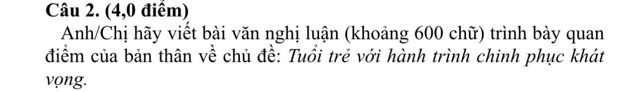 (4,0 điểm) 
Anh/Chị hãy viết bài văn nghị luận (khoảng 600 chữ) trình bày quan 
điểm của bản thân về chủ đề: Tuổi trẻ với hành trình chinh phục khát 
vọng.