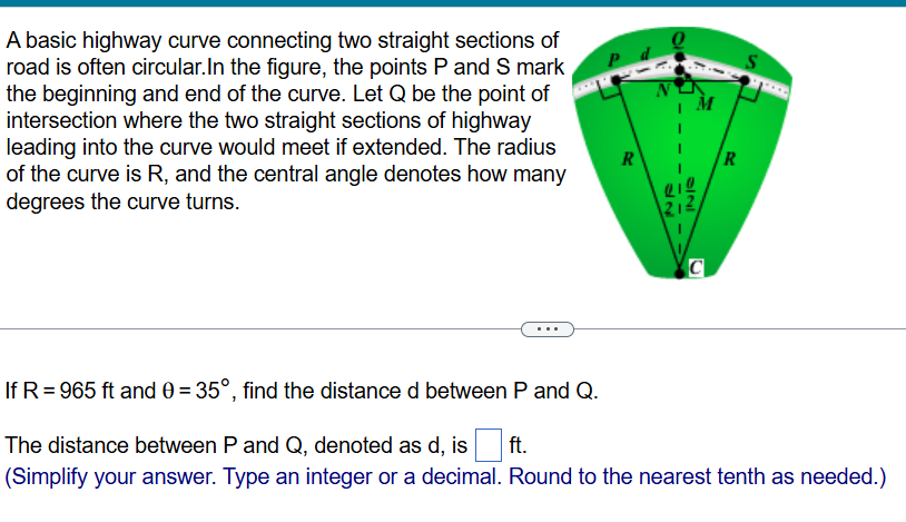 A basic highway curve connecting two straight sections of
road is often circular.In the figure, the points P and S mark
the beginning and end of the curve. Let Q be the point of 
intersection where the two straight sections of highway
leading into the curve would meet if extended. The radius
of the curve is R, and the central angle denotes how many
degrees the curve turns.
If R=965ft and θ =35° , find the distance d between P and Q.
The distance between P and Q, denoted as d, is □ ft.
(Simplify your answer. Type an integer or a decimal. Round to the nearest tenth as needed.)