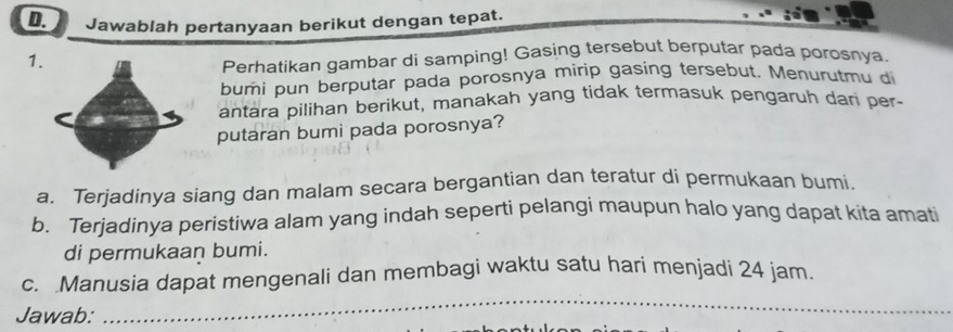 Jawablah pertanyaan berikut dengan tepat. 
1. 
Perhatikan gambar di samping! Gasing tersebut berputar pada porosnya. 
bumi pun berputar pada porosnya mirip gasing tersebut. Menurutmu di 
antara pilihan berikut, manakah yang tidak termasuk pengaruh dari per- 
putaran bumi pada porosnya? 
a. Terjadinya siang dan malam secara bergantian dan teratur di permukaan bumi. 
b. Terjadinya peristiwa alam yang indah seperti pelangi maupun halo yang dapat kita amati 
di permukaan bumi. 
_ 
c. Manusia dapat mengenali dan membagi waktu satu hari menjadi 24 jam
Jawab: 
_