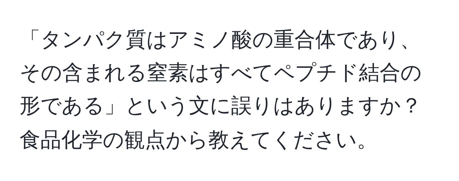 「タンパク質はアミノ酸の重合体であり、その含まれる窒素はすべてペプチド結合の形である」という文に誤りはありますか？食品化学の観点から教えてください。