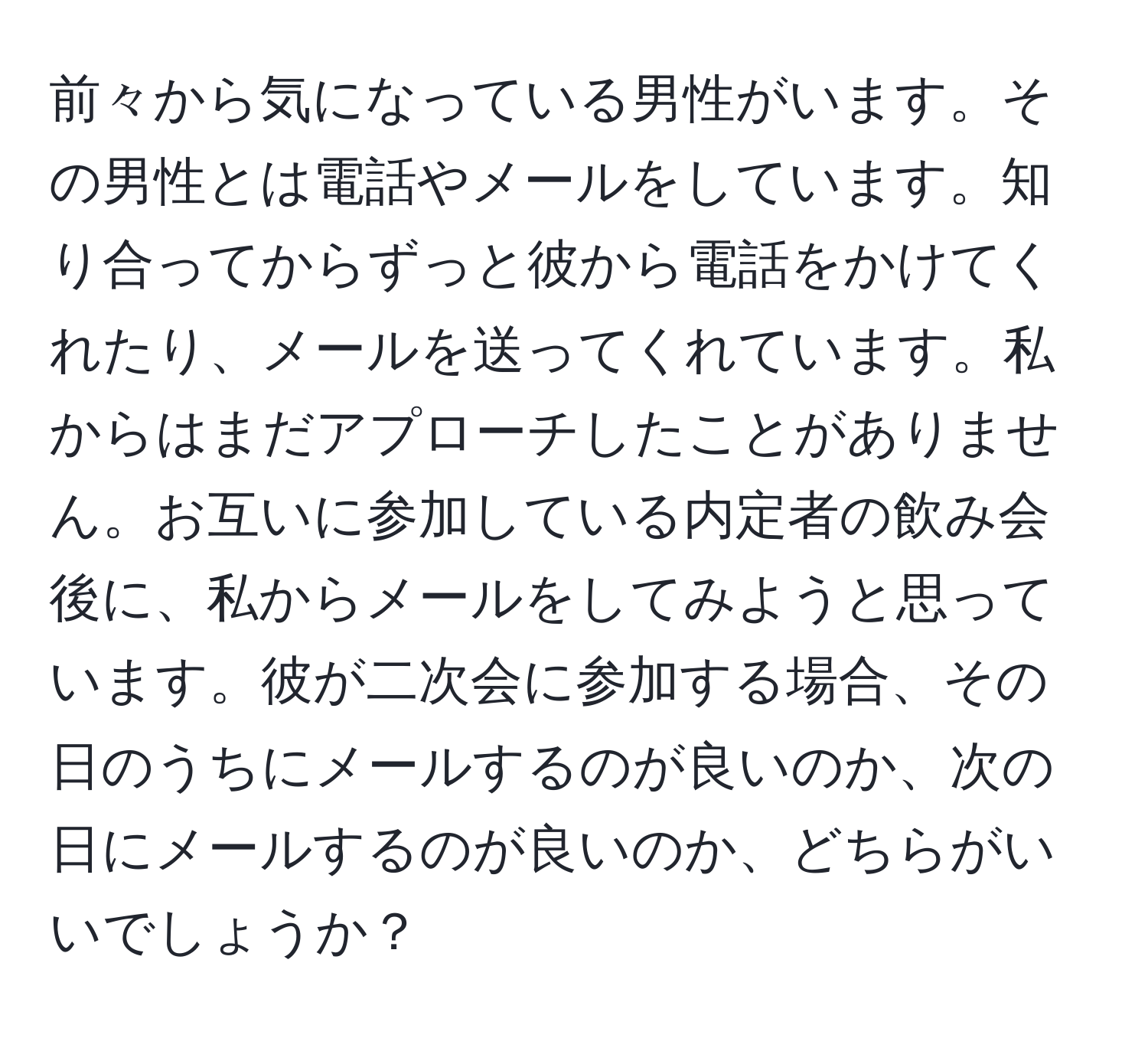 前々から気になっている男性がいます。その男性とは電話やメールをしています。知り合ってからずっと彼から電話をかけてくれたり、メールを送ってくれています。私からはまだアプローチしたことがありません。お互いに参加している内定者の飲み会後に、私からメールをしてみようと思っています。彼が二次会に参加する場合、その日のうちにメールするのが良いのか、次の日にメールするのが良いのか、どちらがいいでしょうか？