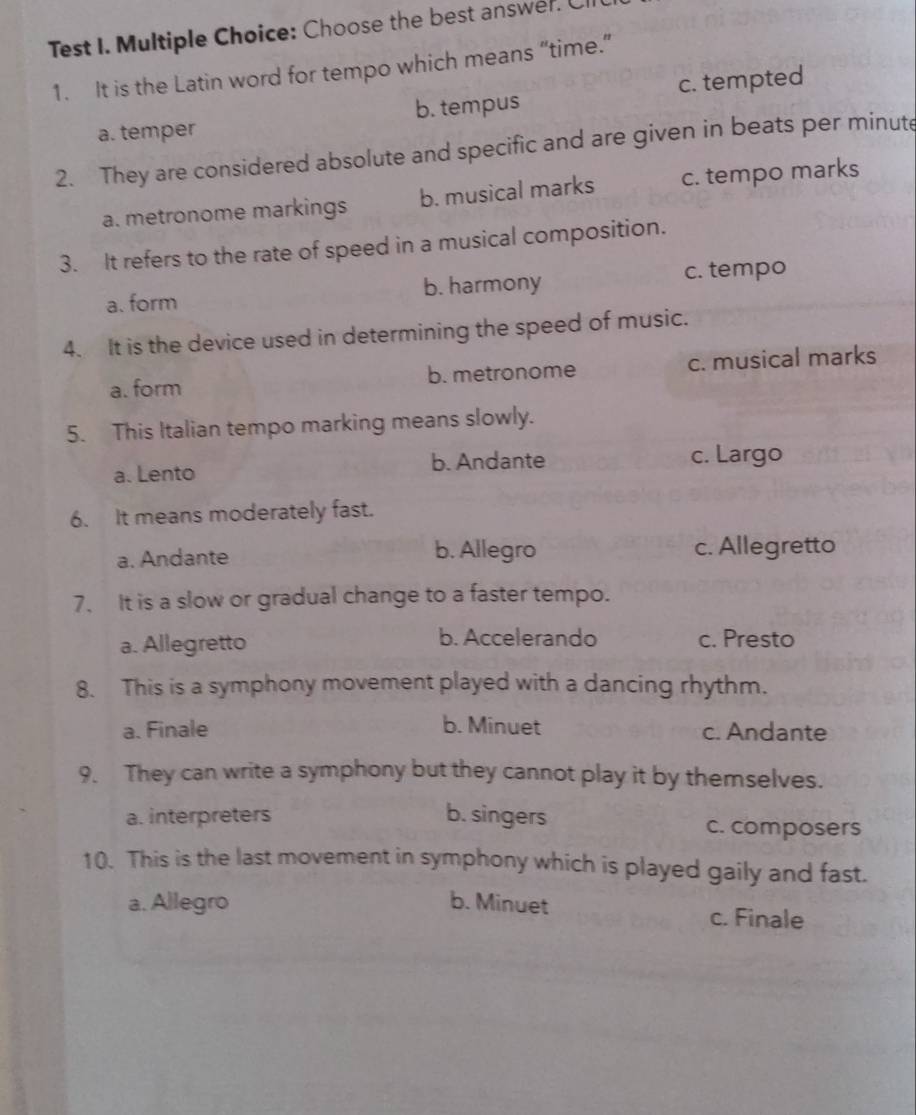 Test I. Multiple Choice: Choose the best answer. Cl
1. It is the Latin word for tempo which means “time.”
a. temper b. tempus c. tempted
2. They are considered absolute and specific and are given in beats per minute
a. metronome markings b. musical marks c. tempo marks
3. It refers to the rate of speed in a musical composition.
a. form b. harmony c. tempo
4. It is the device used in determining the speed of music.
a. form b. metronome c. musical marks
5. This Italian tempo marking means slowly.
b. Andante
a. Lento c. Largo
6. It means moderately fast.
a. Andante b. Allegro c. Allegretto
7. It is a slow or gradual change to a faster tempo.
b. Accelerando
a. Allegretto c. Presto
8. This is a symphony movement played with a dancing rhythm.
a. Finale b. Minuet c. Andante
9. They can write a symphony but they cannot play it by themselves.
a. interpreters b. singers c. composers
10. This is the last movement in symphony which is played gaily and fast.
a. Allegro b. Minuet c. Finale