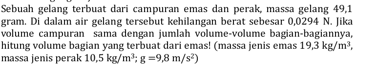 Sebuah gelang terbuat dari campuran emas dan perak, massa gelang 49,1
gram. Di dalam air gelang tersebut kehilangan berat sebesar 0,0294 N. Jika 
volume campuran sama dengan jumlah volume-volume bagian-bagiannya, 
hitung volume bagian yang terbuat dari emas! (massa jenis emas 19,3kg/m^3, 
massa jenis perak 10,5kg/m^3; g=9,8m/s^2)