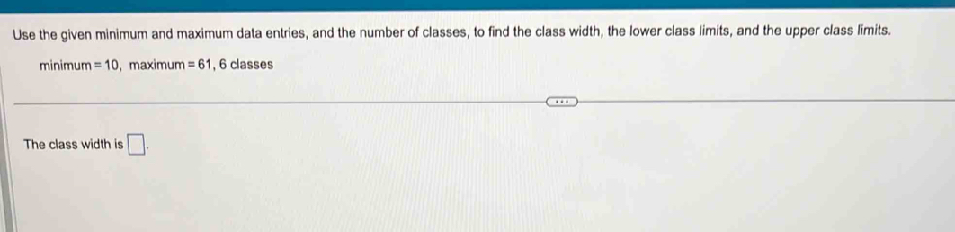 Use the given minimum and maximum data entries, and the number of classes, to find the class width, the lower class limits, and the upper class limits. 
minimum =10 , maximum =61 , 6 classes 
The class width is □.