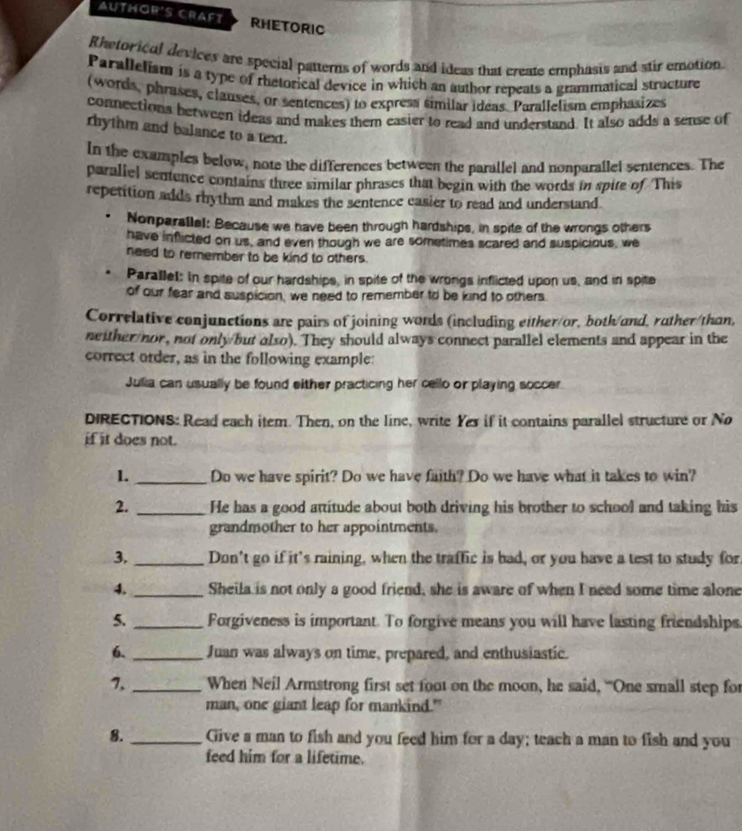 AUTHOR'S CRAFT RHETORIC
Rhetorical devices are special patterns of words and ideas that create emphasis and stir emotion.
Paralleliam is a type of rhetorical device in which an author repeats a grammatical structure
(words, phrases, clauses, or sentences) to express similar ideas. Parallelism emphasizes
connections between ideas and makes them easier to read and understand. It also adds a sense of
rhythm and balance to a text.
In the examples below, note the differences between the parallel and nonparallel sentences. The
paraliel sentence contains three similar phrases that begin with the words in spite of This
repetition adds rhythm and makes the sentence easier to read and understand.
Nonparallel: Because we have been through hardships, in spite of the wrongs others
have inflicted on us, and even though we are sometimes scared and suspicious, we
need to remember to be kind to others.
Parallel: In spite of our hardships, in spite of the wrongs inflicted upon us, and in spite
of our fear and suspicion, we need to remember to be kind to others.
Correlative conjunctions are pairs of joining words (including either/or, both/and, ruther/than,
neither nor, not only but also). They should always connect parallel elements and appear in the
correct order, as in the following example:
Julia can usually be found either practicing her cello or playing soccer.
DIRECTIONS: Read each item. Then, on the line, write Yer if it contains parallel structure or No
if it does not.
1. _Do we have spirit? Do we have faith? Do we have what it takes to win?
2. _He has a good attitude about both driving his brother to school and taking his
grandmother to her appointments.
3. _Don’t go if it’s raining, when the traffic is bad, or you have a test to study for.
4. _Sheila is not only a good friend, she is aware of when I need some time alone
5. _Forgiveness is important. To forgive means you will have lasting friendships.
6. _Juan was always on time, prepared, and enthusiastic.
7, _When Neil Armstrong first set foot on the moon, he said, “One small step for
man, one giant leap for mankind."
8._ Give a man to fish and you feed him for a day; teach a man to fish and you
feed him for a lifetime.