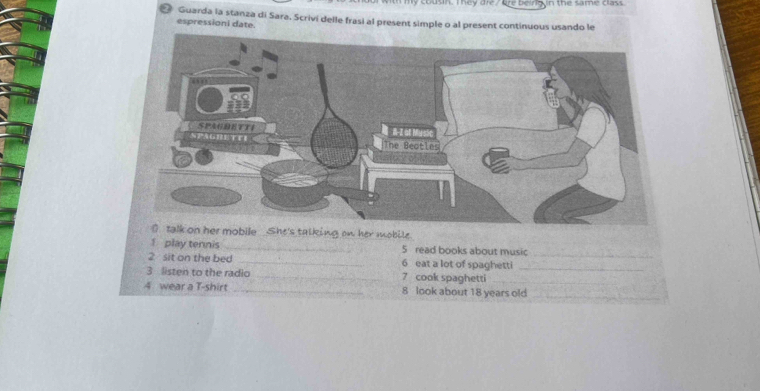 ly cousin. They dre Gre beirig n the same class 
* Guarda la stanza di Sara. Scrivi delle frasi al present simple o al present continuous usando le 
espressioni date. 
ng on her mobile 
1 play tennis _5 read books about music_ 
2 sit on the bed _6 eat a lot of spaghetti_ 
3 listen to the radio _7 cook spaghetti_ 
4 wear a T-shirt _8 look about 18 years old_
