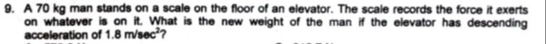 A 70 kg man stands on a scale on the floor of an elevator. The scale records the force it exerts 
on whatever is on it. What is the new weight of the man if the elevator has descending 
acceleration of 1.8m/sec^2 ?