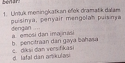 benar!
1. Untuk meningkatkan efek dramatik dalam
puisinya, penyair mengolah puisinya
dengan ....
a. emosi dan imajinasi
b. pencitraan dan gaya bahasa
c. diksi dan versifikasi
d. lafal dan artikulasi