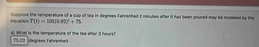 Suppose the temperature of a cup of tea in degrees Fahrenheit t minutes after it has been poured may be modeled by the
equation T(t)=105(0.92)^t+75. 
a) What is the temperature of the tea after 3 hours?
75.02 degrees Fahrenheit